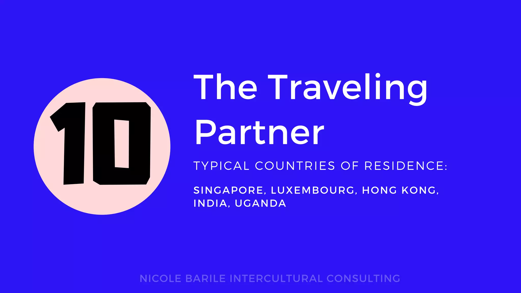 The Traveling
Partner
TYPICAL COUNTRIES OF RESIDENCE:
NICOLE BARILE INTERCULTURAL CONSULTING
SINGAPORE, LUXEMBOURG, HONG KONG,
INDIA, UGANDA
10
 
