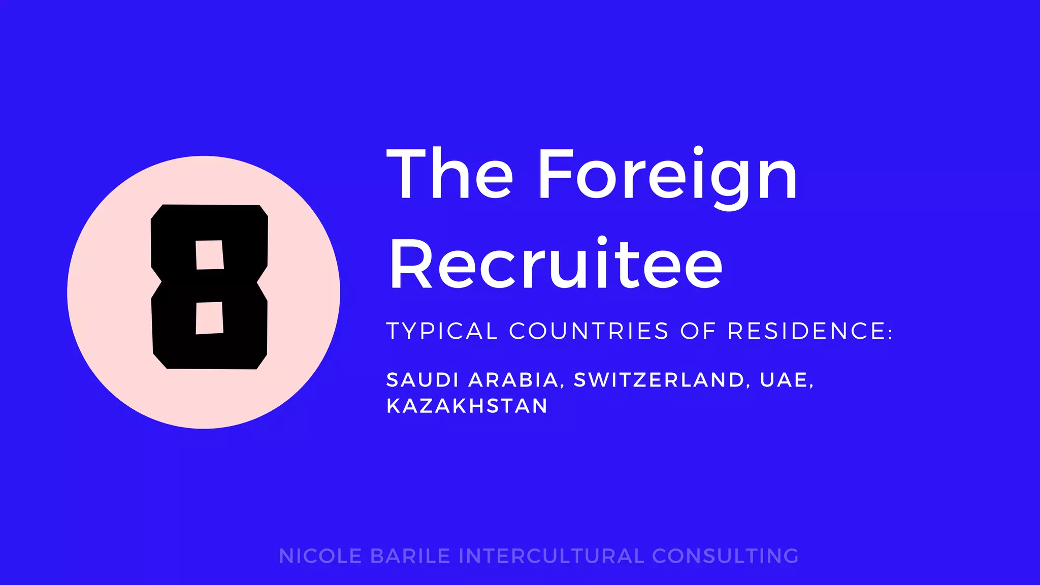 The Foreign
Recruitee
TYPICAL COUNTRIES OF RESIDENCE:
NICOLE BARILE INTERCULTURAL CONSULTING
SAUDI ARABIA, SWITZERLAND, UAE,
KAZAKHSTAN
8
 
