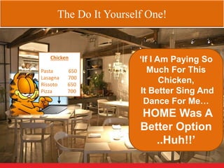 The Do It Yourself One!
Chicken
Pasta 650
Lasagna 700
Rissoto 650
Pizza 700
‘If I Am Paying So
Much For This
Chicken,
It Better Sing And
Dance For Me…
HOME Was A
Better Option
..Huh!!’
 