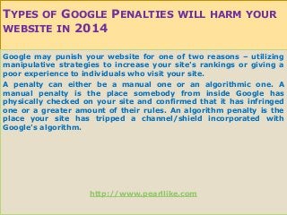 TYPES OF GOOGLE PENALTIES WILL HARM YOUR
WEBSITE IN 2014
Google may punish your website for one of two reasons – utilizing
manipulative strategies to increase your site's rankings or giving a
poor experience to individuals who visit your site.
A penalty can either be a manual one or an algorithmic one. A
manual penalty is the place somebody from inside Google has
physically checked on your site and confirmed that it has infringed
one or a greater amount of their rules. An algorithm penalty is the
place your site has tripped a channel/shield incorporated with
Google's algorithm.
http://www.pearllike.com
 