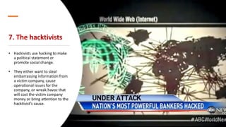 7. The hacktivists
• Hackivists use hacking to make
a political statement or
promote social change.
• They either want to steal
embarrassing information from
a victim company, cause
operational issues for the
company, or wreak havoc that
will cost the victim company
money or bring attention to the
hacktivist’s cause.
 