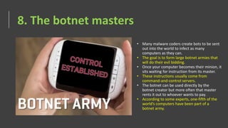 8. The botnet masters
• Many malware coders create bots to be sent
out into the world to infect as many
computers as they can.
• The goal is to form large botnet armies that
will do their evil bidding.
• Once your computer becomes their minion, it
sits waiting for instruction from its master.
• These instructions usually come from
command-and-control servers.
• The botnet can be used directly by the
botnet creator but more often that master
rents it out to whoever wants to pay.
• According to some experts, one-fifth of the
world’s computers have been part of a
botnet army.
 
