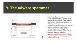 9. The adware spammer
• You’re lucky if your company
is only compromised by a spam malware
program or your browser is only hijacked
by an adware program that is looking to
sell you something.
• Adware works by redirecting your browser
to a site you did not intend to go to.
• Perhaps you were searching for “car
rental” and the adware program sent you
instead to “vacation discounts.”
• Spam and adware might not seem like a
huge threat, but it can be a symptom of a
serious system leak.
 