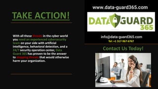 TAKE ACTION!
With all these threats in the cyber world
you need an experienced cybersecurity
team on your side with artificial
intelligence, behavioral detection, and a
24/7 security operation center, Data
Guard 365 has proven to be the answer
to stopping threats that would otherwise
harm your organization.
Contact Us Today!
Tel: +1 317-967-6767
 