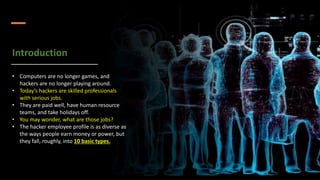 Introduction
• Computers are no longer games, and
hackers are no longer playing around.
• Today’s hackers are skilled professionals
with serious jobs.
• They are paid well, have human resource
teams, and take holidays off.
• You may wonder, what are those jobs?
• The hacker employee profile is as diverse as
the ways people earn money or power, but
they fall, roughly, into 10 basic types.
 