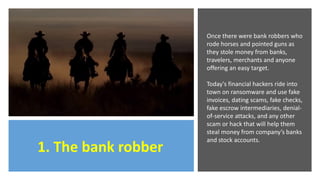 1. The bank robber
Once there were bank robbers who
rode horses and pointed guns as
they stole money from banks,
travelers, merchants and anyone
offering an easy target.
Today's financial hackers ride into
town on ransomware and use fake
invoices, dating scams, fake checks,
fake escrow intermediaries, denial-
of-service attacks, and any other
scam or hack that will help them
steal money from company’s banks
and stock accounts.
 
