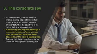 3. The corporate spy
• For many hackers, a day in the office
involves stealing corporate intellectual
property, either to resell for personal
profit or to further the objectives of the
nation state that employs them.
• A common type of corporate espionage is
to steal secret patents, future business
plans, financial data, contracts, health
data, and even the notes of legal disputes.
• Anything that gives competitors a leg up
on the hacked organization is fair game.
 