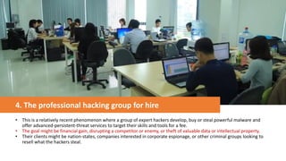 4. The professional hacking group for hire
• This is a relatively recent phenomenon where a group of expert hackers develop, buy or steal powerful malware and
offer advanced-persistent-threat services to target their skills and tools for a fee.
• The goal might be financial gain, disrupting a competitor or enemy, or theft of valuable data or intellectual property.
• Their clients might be nation-states, companies interested in corporate espionage, or other criminal groups looking to
resell what the hackers steal.
 