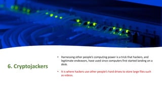 6. Cryptojackers
• Harnessing other people’s computing power is a trick that hackers, and
legitimate endeavors, have used since computers first started landing on a
desk.
• It is where hackers use other people’s hard drives to store large files such
as videos.
 