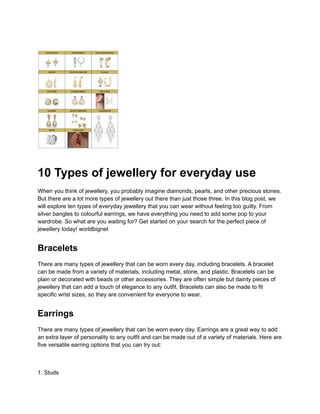 10 Types of jewellery for everyday use
When you think of jewellery, you probably imagine diamonds, pearls, and other precious stones.
But there are a lot more types of jewellery out there than just those three. In this blog post, we
will explore ten types of everyday jewellery that you can wear without feeling too guilty. From
silver bangles to colourful earrings, we have everything you need to add some pop to your
wardrobe. So what are you waiting for? Get started on your search for the perfect piece of
jewellery today! worldbignet
Bracelets
There are many types of jewellery that can be worn every day, including bracelets. A bracelet
can be made from a variety of materials, including metal, stone, and plastic. Bracelets can be
plain or decorated with beads or other accessories. They are often simple but dainty pieces of
jewellery that can add a touch of elegance to any outfit. Bracelets can also be made to fit
specific wrist sizes, so they are convenient for everyone to wear.
Earrings
There are many types of jewellery that can be worn every day. Earrings are a great way to add
an extra layer of personality to any outfit and can be made out of a variety of materials. Here are
five versatile earring options that you can try out:
1. Studs
 