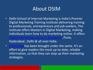 About DSIM
• Delhi School of Internet Marketing is India’s Premier
Digital Marketing Training Institute delivering training
to professionals, entrepreneurs and job-seekers, The
institute offers Masters in Digital Marketing, making
individuals learn how to do marketing online. It offers
Digital Marketing course in Bangalore, Pune,
Hyderabad , Delhi & all over India.
• DSIM blog has been brought under the same. It’s an
effort to give readers the most up-to-date, reliable
information, so that they can step up their marketing
strategies.
 