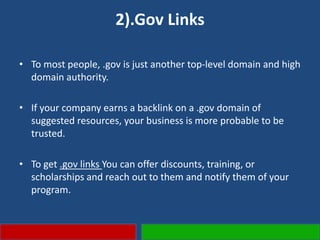 2).Gov Links
• To most people, .gov is just another top-level domain and high
domain authority.
• If your company earns a backlink on a .gov domain of
suggested resources, your business is more probable to be
trusted.
• To get .gov links You can offer discounts, training, or
scholarships and reach out to them and notify them of your
program.
 