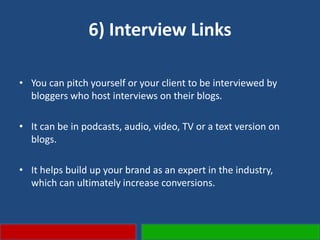 6) Interview Links
• You can pitch yourself or your client to be interviewed by
bloggers who host interviews on their blogs.
• It can be in podcasts, audio, video, TV or a text version on
blogs.
• It helps build up your brand as an expert in the industry,
which can ultimately increase conversions.
 