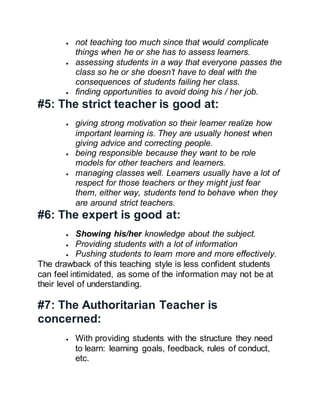  not teaching too much since that would complicate
things when he or she has to assess learners.
 assessing students in a way that everyone passes the
class so he or she doesn’t have to deal with the
consequences of students failing her class.
 finding opportunities to avoid doing his / her job.
#5: The strict teacher is good at:
 giving strong motivation so their learner realize how
important learning is. They are usually honest when
giving advice and correcting people.
 being responsible because they want to be role
models for other teachers and learners.
 managing classes well. Learners usually have a lot of
respect for those teachers or they might just fear
them, either way, students tend to behave when they
are around strict teachers.
#6: The expert is good at:
 Showing his/her knowledge about the subject.
 Providing students with a lot of information
 Pushing students to learn more and more effectively.
The drawback of this teaching style is less confident students
can feel intimidated, as some of the information may not be at
their level of understanding.
#7: The Authoritarian Teacher is
concerned:
 With providing students with the structure they need
to learn: learning goals, feedback, rules of conduct,
etc.
 