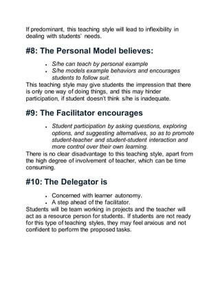 If predominant, this teaching style will lead to inflexibility in
dealing with students’ needs.
#8: The Personal Model believes:
 S/he can teach by personal example
 S/he models example behaviors and encourages
students to follow suit.
This teaching style may give students the impression that there
is only one way of doing things, and this may hinder
participation, if student doesn’t think s/he is inadequate.
#9: The Facilitator encourages
 Student participation by asking questions, exploring
options, and suggesting alternatives, so as to promote
student-teacher and student-student interaction and
more control over their own learning.
There is no clear disadvantage to this teaching style, apart from
the high degree of involvement of teacher, which can be time
consuming.
#10: The Delegator is
 Concerned with learner autonomy.
 A step ahead of the facilitator.
Students will be team working in projects and the teacher will
act as a resource person for students. If students are not ready
for this type of teaching styles, they may feel anxious and not
confident to perform the proposed tasks.
 