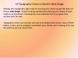 10 Typography Crimes to Avoid In Web Design
Getting your typography right is key to ensuring your client can get the best out
of your web design. As well as being aesthetically pleasing your choice of type
needs to be functional. Choosing the most elaborate font is no good if the
content can’t be read.
Typography crimes are common and you’ve probably come across many of them
before, in fact, you’ve probably committed some. Below we’re looking at the top
ten and how you can avoid them.
 
