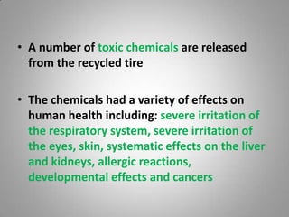 • A number of toxic chemicals are released
  from the recycled tire

• The chemicals had a variety of effects on
  human health including: severe irritation of
  the respiratory system, severe irritation of
  the eyes, skin, systematic effects on the liver
  and kidneys, allergic reactions,
  developmental effects and cancers
 