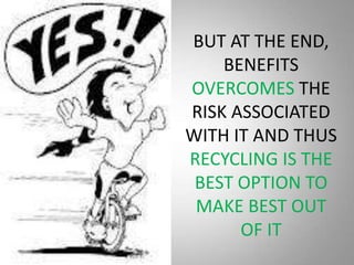 BUT AT THE END,
    BENEFITS
OVERCOMES THE
RISK ASSOCIATED
WITH IT AND THUS
RECYCLING IS THE
 BEST OPTION TO
 MAKE BEST OUT
      OF IT
 