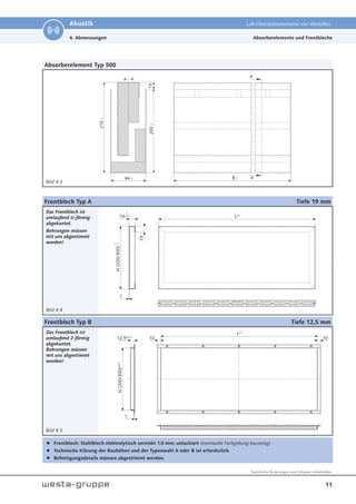 11
Technische Änderungen und Irrtümer vorbehalten.
Akustik Luft-Überströmelemente von Westaflex
Absorberelement Typ 500
Bild 4.3
B -1
84 -1
200
-1
215
-1
15
A - A
A
A
4. Abmessungen
Frontblech Typ A Tiefe 19 mm
Das Frontblech ist
umlaufend U-förmig
abgekantet.
Bohrungen müssen
mit uns abgestimmt
werden!
Bild 4.4
Frontblech Typ B Tiefe 12,5 mm
Das Frontblech ist
umlaufend Z-förmig
abgekantet.
Bohrungen müssen
mit uns abgestimmt
werden!
Bild 4.5
Frontblech: Stahlblech elektrolytisch verzinkt 1,0 mm; unlackiert (eventuelle Farbgebung bauseitig)
Technische Klärung der Bauhöhen und der Typenwahl A oder B ist erforderlich.
Befestigungsdetails müssen abgestimmt werden.
L±1
19
19
H
(200/300)
0
-0.3
1
0
-1
10
H
(200/300)
±0.5
1
10
12.5±0.3
L±1
Absorberelemente und Frontbleche
 