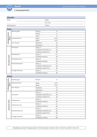 16
Technische Änderungen und Irrtümer vorbehalten.
Akustik Luft-Überströmelemente von Westaflex
Westaflexwerk GmbH • Thaddäusstraße 5 • 33334 Gütersloh • Telefon: 05241 / 401-0 • Fax: 05241 / 401-3413
Absender
Name: Straße:
PLZ / Ort:
Sachbearbeiter: Telefon:
Raum
Lüftungstechnische
Daten
Abmessungen Breite B m
Höhe H m
Tiefe T m
Volumenstrom V Zuluft m³/h
Abluft m³/h
max. Druck p Überdruck Pa
Unterdruck Pa
Akustische
Daten
Trennwand Fläche A m²
Schalldämm-Maß SOLL RW dB
Schalldämm-Maß IST RW dB
Wandelement Fläche A m²
Schalldämm-Maß RW dB
Türelemente usw. Fläche A m²
Schalldämm-Maß RW dB
Überströmelement Fläche A m²
Schalldämm-Maß SOLL RW dB
Schalldämm-Maß IST RW dB
sonstige Elemente Fläche A m²
Schalldämm-Maß RW dB
Modul
Lüftungstechnische
Daten
Abmessungen Breite B m
Volumenstrom V Zuluft m³/h
Abluft m³/h
max. Druck p Überdruck Pa
Unterdruck Pa
Akustische
Daten
Trennwand
Fläche A m²
Schalldämm-Maß SOLL RW dB
Schalldämm-Maß IST RW dB
Wandelement
Fläche A m²
Schalldämm-Maß RW dB
Türelemente usw.
Fläche A m²
Schalldämm-Maß RW dB
Überströmelement
Fläche A m²
Schalldämm-Maß SOLL RW dB
Schalldämm-Maß IST RW dB
sonstige Elemente
Fläche A m²
Schalldämm-Maß RW dB
7. Auslegungsdatenblatt
 