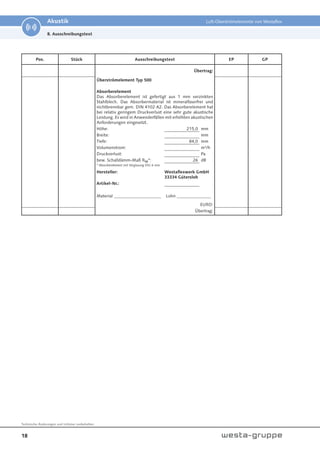 18
Technische Änderungen und Irrtümer vorbehalten.
Akustik Luft-Überströmelemente von Westaflex
Pos. Stück Ausschreibungstext EP GP
Übertrag:
Überströmelement Typ 500
Absorberelement
Das Absorberelement ist gefertigt aus 1 mm verzinkten
Stahlblech. Das Absorbermaterial ist mineralfaserfrei und
nichtbrennbar gem. DIN 4102 A2. Das Absorberelement hat
bei relativ geringem Druckverlust eine sehr gute akustische
Leistung. Es wird in Anwenderfällen mit erhöhten akustischen
Anforderungen eingesetzt.
Höhe: 215,0 mm
Breite: mm
Tiefe: 84,0 mm
Volumenstrom: m³/h
Druckverlust: Pa
bew. Schalldämm-Maß Rw*: 26 dB
* Absorberelement mit Verglasung ESG 6 mm
Hersteller: Westaflexwerk GmbH
33334 Gütersloh
Artikel-Nr.:
Material ______________________ Lohn ________________
EURO:
Übertrag:
8. Ausschreibungstext
 