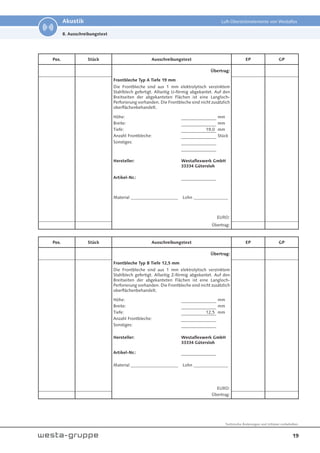 19
Technische Änderungen und Irrtümer vorbehalten.
Akustik Luft-Überströmelemente von Westaflex
Pos. Stück Ausschreibungstext EP GP
Übertrag:
Frontbleche Typ A Tiefe 19 mm
Die Frontbleche sind aus 1 mm elektrolytisch verzinktem
Stahlblech gefertigt. Allseitig U-förmig abgekantet. Auf den
Breitseiten der abgekanteten Flächen ist eine Langloch-
Perforierung vorhanden. Die Frontbleche sind nicht zusätzlich
oberflächenbehandelt.
Höhe: mm
Breite: mm
Tiefe: 19,0 mm
Anzahl Frontbleche: Stück
Sonstiges:
Hersteller: Westaflexwerk GmbH
33334 Gütersloh
Artikel-Nr.:
Material ______________________ Lohn ________________
EURO:
Übertrag:
8. Ausschreibungstext
Pos. Stück Ausschreibungstext EP GP
Übertrag:
Frontbleche Typ B Tiefe 12,5 mm
Die Frontbleche sind aus 1 mm elektrolytisch verzinktem
Stahlblech gefertigt. Allseitig Z-förmig abgekantet. Auf den
Breitseiten der abgekanteten Flächen ist eine Langloch-
Perforierung vorhanden. Die Frontbleche sind nicht zusätzlich
oberflächenbehandelt.
Höhe: mm
Breite: mm
Tiefe: 12,5 mm
Anzahl Frontbleche:
Sonstiges:
Hersteller: Westaflexwerk GmbH
33334 Gütersloh
Artikel-Nr.:
Material ______________________ Lohn ________________
EURO:
Übertrag:
 
