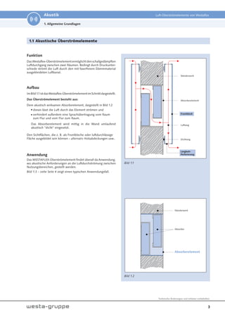 3
Technische Änderungen und Irrtümer vorbehalten.
Akustik Luft-Überströmelemente von Westaflex
1. Allgemeine Grundlagen
1.1 Akustische Überströmelemente
Funktion
DasWestaflex-Überströmelementermöglichtdenschallgedämpften
Luftdurchgang zwischen zwei Räumen. Bedingt durch Druckunter-
schiede strömt die Luft durch den mit faserfreiem Dämmmaterial
ausgekleideten Luftkanal.
Aufbau
ImBild1.1istdasWestaflex-ÜberströmelementimSchnittdargestellt.
Das Überströmelement besteht aus:
Dem akustisch wirksamen Absorberelement, dargestellt in Bild 1.2
 dieses lässt die Luft durch das Element strömen und
 verhindert außerdem eine Sprachübertragung vom Raum
zum Flur und vom Flur zum Raum.
Das Absorberelement wird mittig in die Wand umlaufend
akustisch "dicht" eingesetzt.
Den Sichtflächen, die z. B. als Frontbleche oder luftdurchlässige
Fläche ausgebildet sein können – alternativ Holzabdeckungen usw..
Anwendung
Das WESTAFLEX-Überströmelement findet überall da Anwendung,
wo akustische Anforderungen an die Luftdurchströmung zwischen
Nutzungsbereichen, gestellt werden.
Bild 1.3 – siehe Seite 4 zeigt einen typischen Anwendungsfall.
Bild 1.1
Bild 1.2
Ständerwerk
Absorber
Absorberelement
Absorberelement
Ständerwerk
Dichtung
Langloch-
Perforierung
Luftweg
Frontblech
 