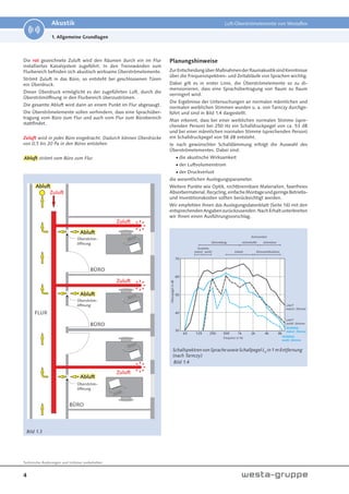 4
Technische Änderungen und Irrtümer vorbehalten.
Akustik Luft-Überströmelemente von Westaflex
1. Allgemeine Grundlagen
Bild 1.3
Die rot gezeichnete Zuluft wird den Räumen durch ein im Flur
installiertes Kanalsystem zugeführt. In den Trennwänden zum
Flurbereich befinden sich akustisch wirksame Überströmelemente.
Strömt Zuluft in das Büro, so entsteht bei geschlossenen Türen
ein Überdruck.
Dieser Überdruck ermöglicht es der zugeführten Luft, durch die
Überströmöffnung in den Flurbereich überzuströmen.
Die gesamte Abluft wird dann an einem Punkt im Flur abgesaugt.
Die Überströmelemente sollen verhindern, dass eine Sprachüber-
tragung vom Büro zum Flur und auch vom Flur zum Bürobereich
stattfindet.
Zuluft wird in jedes Büro eingebracht. Dadurch können Überdrücke
von 0,5 bis 20 Pa in den Büros entstehen.
Abluft strömt vom Büro zum Flur.
SchallspektrenvonSprachesowieSchallpegelLA
in1mEntfernung
(nach Tarnczy)
Planungshinweise
ZurEntscheidungüberMaßnahmenderRaumakustiksindKenntnisse
über die Frequenzspektren- und Zeitabläufe von Sprachen wichtig.
Dabei gilt es in erster Linie, die Überströmelemente so zu di-
mensionieren, dass eine Sprachübertragung von Raum zu Raum
verringert wird.
Die Ergebnisse der Untersuchungen an normalen männlichen und
normalen weiblichen Stimmen wurden u. a. von Tarnczy durchge-
führt und sind in Bild 1.4 dargestellt.
Man erkennt, dass bei einer weiblichen normalen Stimme (spre-
chenden Person) bei 250 Hz ein Schalldruckpegel von ca. 53 dB
und bei einer männlichen normalen Stimme (sprechenden Person)
ein Schalldruckpegel von 58 dB entsteht.
Je nach gewünschter Schalldämmung erfolgt die Auswahl des
Überströmelementes. Dabei sind:
die akustische Wirksamkeit
der Luftvolumenstrom
der Druckverlust
die wesentlichen Auslegungsparameter.
Weitere Punkte wie Optik, nichtbrennbare Materialien, faserfreies
Absorbermaterial,Recycling,einfacheMontageundgeringeBetriebs-
und Investitionskosten sollten berücksichtigt werden.
Wir empfehlen Ihnen das Auslegungsdatenblatt (Seite 16) mit den
entsprechendenAngabenzurückzusenden.NachErhaltunterbreiten
wir Ihnen einen Ausführungsvorschlag.
Bild 1.4
 