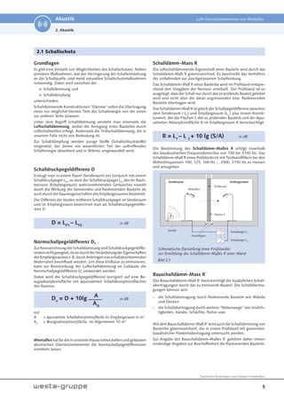 5
Technische Änderungen und Irrtümer vorbehalten.
Akustik Luft-Überströmelemente von Westaflex
2. Akustik
2.1 Schallschutz
Grundlagen
Es gibt eine Vielzahl von Möglichkeiten des Schallschutzes. Neben
primären Maßnahmen, wie der Verringerung der Schallentstehung
an der Schallquelle, sind meist sekundäre Schallschutzmaßnahmen
notwendig. Dabei wird zwischen der

Schalldämmung und

Schalldämpfung
unterschieden.
Schalldämmende Konstruktionen "Dämme" sollen die Übertragung
eines nur möglichst kleinen Teils der Schallenergie von der einen
zur anderen Seite zulassen.
Unter dem Begriff Schalldämmung versteht man einerseits die
Luftschalldämmung, wobei die Anregung eines Bauteiles durch
Luftschallwellen erfolgt. Anderseits die Trittschalldämmung, die in
unserem Falle nicht von Bedeutung ist.
Zur Schalldämpfung werden porige Stoffe (Schallschluckstoffe)
eingesetzt, bei denen ein wesentlicher Teil der auftreffenden
Schallenergie absorbiert und in Wärme umgewandelt wird.
Schalldruckpegeldifferenz D
Erzeugt man in einem Raum (Senderaum) ein Geräusch mit einem
Schalldruckpegel LP1
, so wird der Schalldruckpegel LP2
des im Nach-
barraum (Empfangsraum) wahrzunehmenden Geräusches sowohl
durch die Wirkung der trennenden und flankierenden Bauteile als
auch durch die Raumeigenschaften des Empfangsraumes bestimmt.
Die Differenz der beiden mittleren Schalldruckpegel im Senderaum
und im Empfangsraum bezeichnet man als Schalldruckpegeldiffe-
renz D.
D = LP1
– LP2
in dB
Normschallpegeldifferenz Dn
ZurKennzeichnungderSchalldämmungsindSchalldruckpegeldiffe-
renzennichtgeeignet,dasiedurchdieVeränderungderEigenschaften
desEmpfangsraumesz.B.durchAnbringenvonschallabsorbierenden
Materialien beeinflusst werden. Um diese Einflüsse zu eliminieren,
kann zur Beschreibung der Luftschalldämmung im Gebäude die
Normschallpegeldifferenz Dn verwendet werden.
Dabei wird die Schalldruckpegeldifferenz korrigiert auf eine Be-
zugsabsorptionsfläche mit äquivalenten Schallabsorptionsflächen
des Raumes.
Dn
= D + 10lg in dB
mit
A = äquivalente Schallabsorptionsfläche im Empfangsraum in m²
AO
= Bezugsabsorptionsfläche, im Allgemeinen 10 m²
Westaflexhat für die in unserem Hause entwickelten und gebauten
akustischen Überströmelemente die Normschallpegeldifferenzen
ermitteln lassen.
Schalldämm-Mass R
Die luftschalldämmende Eigenschaft eines Bauteils wird durch das
Schalldämm-Maß R gekennzeichnet. Es beschreibt das Verhältnis
der einfallenden zur durchgelassenen Schallleistung.
Das Schalldämm-Maß R eines Bauteiles wird im Prüfstand entspre-
chend den Vorgaben der Normen ermittelt. Der Prüfstand ist so
ausgelegt, dass der Schall nur durch das zu prüfende Bauteil geleitet
wird und nicht über die daran angrenzenden bzw. flankierenden
Bauteile übertragen wird.
Das Schalldämm-Maß R ist gleich der Schallpegeldifferenz zwischen
dem Senderaum ( L1
) und Empfangsraum (L2
) plus einem Korrek-
turwert, der die Flächen S des zu prüfenden Bauteils und der äqui-
valenten Absorptionsfläche A im Empfangsraum A berücksichtigt:
R = L1
– L 2
+ 10 lg (S/A) in dB
Die Bestimmung des Schalldämm-Maßes R erfolgt innerhalb
des bauakustischen Frequenzbereiches von 100 bis 3150 Hz. Das
Schalldämm-Maß R eines Prüfstücks ist mit Terzbandfiltern bei den
Mittenfrequenzen 100, 125, 160 Hz ... 2500, 3150 Hz zu messen
und anzugeben.
Bauschalldämm-Mass R´
Das Bauschalldämm-Maß R’ berücksichtigt die zusätzlichen Schall-
übertragungen durch das zu trennende Bauteil. Die Schallübertra-
gungen können sein:
- die Schallübertragung durch flankierende Bauteile wie Wände
und Decken
- die Schallübertragung durch weitere “Nebenwege” wie Undich-
tigkeiten, Kanäle, Schächte, Rohre usw.
Mit dem Bauschalldämm-Maß R’ wird auch die Schalldämmung von
Bauteilen gekennzeichnet, die in einem Prüfstand mit genormter,
bauähnlicher Flankenübertragung untersucht werden.
Zur Angabe des Bauschalldämm-Maßes R’ gehören daher immer
eindeutige Angaben zur Beschaffenheit der flankierenden Bauteile.
Schematische Darstellung eines Prüfstandes
zur Ermittlung des Schalldämm-Maßes R einer Wand
Trennfugen
Schallpegel L1
Schallpegel L2
Sender
Mikrofon
Prüfwand
Senderaum Emfangsraum
Fläche S
A
AO
Bild 2.1
 