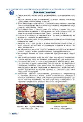 ™˜™˜™˜™˜™˜™˜™˜™˜™˜™˜™˜™˜™˜™˜™˜™˜
– 100 —
Запитання і завдання
1.	Охарактеризуйте відтворене М. Коцюбинським світосприймання гуцу-
лів.
2.	Що дає людині зв’язок із природою? Чи кожна людина здатна по-
справжньому захоплюватися її красою?
3.	Хто з героїв повісті «Тіні забутих предків» відчуває найбільш органічну
єдність із природою? Які прагнення породжувало усвідомлення такої
єдності з навколишнім світом?
4.	Перегляньте фільм С.  Параджанова «Тіні забутих предків». Що спра-
вило сильніше враження  — літературний твір чи його екранізація? Чи
зумів режисер передати колорит Карпат і мешканців краю?
5.	Літературу називають людинознавством. Що нового про людину ви
дізналися з творів М.  Коцюбинського?
6.	Які ідеї хотів донести до читача письменник своїми творами? Наскільки
близькі вони вам?
7.	Випишіть 10—12 слів (фраз) із новели «Intermezzo» і повісті «Тіні за-
бутих предків», які вважаєте важливими для осягнення їх змісту. Свій
вибір аргументуйте.
8.	Чи змінилися ви як читач у процесі вивчення творчості М.  Коцюбин-
ського? У  чому? Якими новими знаннями й уміннями оволоділи?
9.	Як вплинуло вивчене на ваше сприйняття й розуміння себе, людей,
світу?
10.	Над якими питаннями автор та його герої змусили вас задуматися?
Озвучте два-три з них. Чи знайшли ви відповідь на свої запитання?
11.	Проблемно-пошукова робота за підручником та Інтернет-ресурсами.
	 Об’єднайтесь у групи. Прочитайте спогади про М.  Коцюбинського.
Порівняйте словесний опис зовнішності письменника з образотвор-
чим портретом (М. Жук. Портрет М. Коцюбинського). Наскільки точно
вдалося художникові відтворити характер М.  Коцюбинського? Своє
твердження обґрунтуйте.
12.	Розгляньте картину представника українського імпресіонізму
М.  Бурачека «На Поліссі. Вечір». Якими мотивами вона співзвучна з
новелою «Intermezzo»? Якби вам запропонували створити серію кар-
тин за новелою «Іntermezzo», яку кольорову гаму ви використали б?
Передайте словесно чи в кольорі загальний настрій новели.
Михайло  Жук. Портрет Михайла
Коцюбинського (1907).
Микола Бурачек.
«На Поліссі. Вечір» (1910)
 