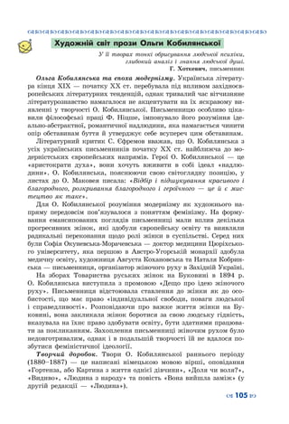 ™˜™˜™˜™˜™˜™˜™˜™˜™˜™˜™˜™˜™˜™˜™˜™˜
– 105 —
Художній світ прози Ольги Кобилянської
У її творах тонкі обрисування людської психіки,
глибокий аналіз і знання людської душі.
Г. Хоткевич, письменник
Ольга Кобилянська та епоха модернізму. Українська літерату-
ра кінця ХІХ — початку ХХ ст. перебувала під впливом західноєв-
ропейських літературних тенденцій, однак тривалий час вітчизняне
літературознавство намагалося не акцентувати на їх яскравому ви-
явленні у творчості О. Кобилянської. Письменницю особливо ціка-
вили філософські праці Ф. Ніцше, імпонувало його розуміння іде-
ально-абстрактної, романтичної надлюдини, яка намагається чинити
опір обставинам буття й утверджує себе всупереч цим обставинам.
Літературний критик С. Єфремов вважав, що О. Кобилянська з
усіх українських письменників початку ХХ ст. найближча до мо-
дерністських європейських напрямів. Герої О. Кобилянської  — це
«аристократи духа», вони хочуть вживити в собі ідеал «надлю-
дини». О.  Кобилянська, пояснюючи свою світоглядну позицію, у
листах до О. Маковея писала: «Відбір і підшукування красивого і
благородного, розкривання благородного і героїчного  — це й є мис-
тецтво як таке».
Для О. Кобилянської розуміння модернізму як художнього на-
пряму передовсім пов’язувалося з поняттям фемінізму. На  форму-
вання емансипованих поглядів письменниці мали вплив декілька
прогресивних жінок, які здобули європейську освіту та виявляли
радикальні переконання щодо ролі жінки в суспільстві. Серед них
були Софія Окуневська-Морачевська — доктор медицини Цюріхсько-
го університету, яка першою в Австро-Угорській монархії здобула
медичну освіту, художниця Августа Кохановська та Наталя Кобрин-
ська — письменниця, організатор жіночого руху в Західній Україні.
На зборах Товариства руських жінок на Буковині в 1894 р.
О. Кобилянська виступила з промовою «Дещо про ідею жіночого
руху». Письменниця відстоювала ставлення до жінки як до осо-
бистості, що має право «індивідуальної свободи, поваги людської
і справедливості». Розповідаючи про важке життя жінки на Бу-
ковині, вона закликала жінок боротися за свою людську гідність,
вказувала на їхнє право здобувати освіту, бути здатними працюва-
ти за покликанням. Захоплення письменниці жіночим рухом було
недовготривалим, однак і в подальшій творчості їй не вдалося по-
збутися феміністичної ідеології.
Творчий доробок. Твори О. Кобилянської раннього періоду
(1880–1887)  — це написані німецькою мовою вірші, оповідання
«Гортенза, або Картина з життя однієї дівчини», «Доля чи воля?»,
«Видиво», «Людина з народу» та повість «Вона вийшла заміж» (у
другій редакції  — «Людина»).
 