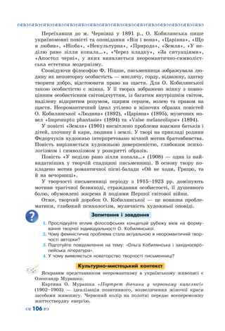 ™˜™˜™˜™˜™˜™˜™˜™˜™˜™˜™˜™˜™˜™˜™˜™˜
– 106 —
Переїхавши до м.  Чернівці у 1891  р., О.  Кобилянська пише
україномовні повісті та оповідання «Він i вона», «Царівна», «Що
я любив», «Нiоба», «Некультурна», «Природа», «Земля», «У не-
ділю рано зілля копала…», «Через кладку», «За ситуаціями»,
«Апостол черні», у яких виявляється  неоромантично-символіст-
ська естетика модернізму.
Сповідуючи філософію Ф. Ніцше, письменниця зображувала лю-
дину як неповторну особистість — мислячу, горду, відважну, здатну
творити добро, відстоювати право на щастя. Для О. Кобилянської
такою особистістю є жінка. У  її творах зображено жінку з повно-
цінним особистісним світовідчуттям, із багатим внутрішнім світом,
наділену відкритим розумом, щирим серцем, волею та правом на
щастя. Неоромантичний ідеал утілено в жіночих образах повістей
О. Кобилянської «Людина» (1892), «Царівна» (1895), музичних но-
вел «Impromptu phantasie» (1894) та «Valse melancolique» (1894).
У повісті «Земля» (1901) висвітлено проблеми взаємин батьків і
дітей, злочину й кари, людини і землі. У творі на прикладі родини
Федорчуків художньо інтерпретовано вічний мотив братовбивства.
Повість вирізняється художньою довершеністю, глибоким психо-
логізмом і символізмом у розкритті образів.
Повість «У неділю рано зілля копала…» (1908)  — одна із най-
видатніших у творчій спадщині письменниці. В  основу твору по-
кладено мотив романтичної пісні-балади «Ой не ходи, Грицю, та
й на вечорниці».
У творчості письменниці періоду з 1915–1923 рр. домінують
мотиви трагічної безвиході, страждання особистості, її душевного
болю, обумовлені зокрема й подіями Першої світової війни.
Отже, творчий доробок О.  Кобилянської  — це новизна пробле-
матики, глибокий психологізм, музичність художньої оповіді. 
Запитання і завдання
1.	Прослідкуйте вплив філософських концепцій рубежу віків на форму-
вання творчої індивідуальності О. Кобилянської.
2.	Чому феміністична проблема стала актуальною в неоромантичній твор-
чості авторки?
3.	Підготуйте повідомлення на тему: «Ольга Кобилянська і західноєвро-
пейська література».
4.	У чому виявляється новаторство творчості письменниці?
Культурно-мистецький контекст
Яскравим представником неоромантизму в українському живописі є
Олександр Мурашко.
Картина О.  Мурашка «Портрет дівчини у червоному капелюсі»
(1902–1903)  — ідеалізація позитивного, возвеличення жіночої краси
засобами живопису. Червоний колір на полотні передає всепереможну
життєствердну енергію.
 