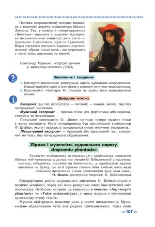 ™˜™˜™˜™˜™˜™˜™˜™˜™˜™˜™˜™˜™˜™˜™˜™˜
– 107 —
Поетика неоромантизму яскраво вираже-
на у творчому доробку композитора Миколи
Лисенка. Так, у камерній «опері-хвилинці»
«Ноктюрн» виразним є художнє відтворен-
ня неоромантичної концепції двох світів  —
ідеального й реального, мрій та буденності.
Перед слухачем постають барвисто-картинні
музичні образи «пісні ночі», що переносять
у чисті таїни дитинства та юності.
Запитання і завдання
1.	Підготуйте презентацію репродукцій картин художників-неоромантиків.
Охарактеризуйте один із їхніх творів у контексті естетики неоромантизму.
2.	Прослухайте «Ноктюрн» М.  Лисенка та назвіть його неоромантичні
ознаки.
Довідник читача
Експромт (від лат. expro(m)tus — готовий) — вчинок, вислів, твір без
попередньої підготовки.
Музичний експромт  — лірична п’єса для фортепіано або скрипки,
створена як імпровізація.
Польський композитор Ф. Шопен написав чотири музичні п’єси
в жанрі експромту. Його попередником був австрійський композитор
Ф.  Шуберт, якого і вважають основопо­ложником музичних експромтів.
Літературний експромт  — прозовий або віршований твір, створе-
ний миттєво, без попереднього обдумування.
Ліризм і музичність художнього нарису
«Impromtu phantasie»
Схожість неоднакових за соціальним і професійним статусом
дійових осіб написаних у різний час творів О.  Кобилянської у музичних
чуттях, відчуттях, поглядах на довколишнє... у сприйнятті музики
наводить на думку, що за її героями стояла одна людина, вони мали
спільного прототипа і тим прототипом була вона сама...
О.  Мацяк, дослідниця творчості О. Кобилянської
Специфічною рисою художнього мислення О.  Кобилянської є
музичні асоціації, через які вона розкриває емоційно-чуттєвий світ
персонажа. Особливо яскраво це виражено в новелах «Impromptu
phantasie» та «Valse melancolique», у яких музика є суголосною
душевному стану героїв.
Музика відігравала важливу роль у житті письменниці. Музи-
кально обдарованою була вся родина Кобилянських. Сама вона
Олександр  Мурашко. «Портрет дівчини
у червоному капелюсі» (1903)
 