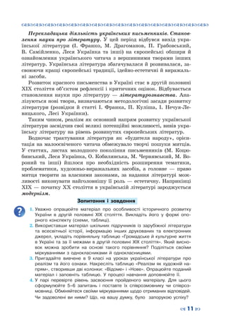 ™˜™˜™˜™˜™˜™˜™˜™˜™˜™˜™˜™˜™˜™˜™˜™˜
– 11 —
Перекладацька діяльність українських письменників. Станов-
лення науки про літературу. У цей період відбувся вихід укра-
їнської літератури (І. Франко, М. Драгоманов, П. Грабовський,
В.  Самійленко, Леся Українка та інші) на європейські обшири й
ознайомлення українського читача з вершинними творами інших
літератур. Українська література збагачувалася й розвивалася, за-
своюючи кращі європейські традиції, ідейно-естетичні й виражаль-
ні засоби.
Розвиток красного письменства в Україні стає в другій половині
ХІХ століття об’єктом рефлексії і критичних оцінок. Відбувається
становлення науки про літературу  — літературознавства. Ана-
лізуються нові твори, визначаються методологічні засади розвитку
літератури (розвідки й статті І. Франка, П.  Куліша, І. Нечуя-Ле-
вицького, Лесі Українки).
Таким чином, реалізм як основний напрям розвитку української
літератури засвідчив свої великі потенційні можливості, вивів укра-
їнську літературу на рівень розвинутих європейських літератур.
Водночас трактування літератури як «будителя народу», орієн-
тація на малоосвіченого читача обмежувало творчі пошуки митців.
У  статтях, листах молодшого покоління письменників (М.  Коцю-
бинський, Леся Українка, О. Кобилянська, М. Чернявський, М. Во-
роний та інші) йшлося про необхідність розширення тематики,
проблематики, художньо-виражальних засобів, а головне  — право
митця творити за власними законами, за надання літературі мож-
ливості виконувати найголовнішу її роль  — естетичну. Наприкінці
ХІХ — початку ХХ століття в українській літературі зароджується
модернізм.
Запитання і завдання
1.	Уважно опрацюйте матеріал про особливості історичного розвитку
України в другій половині ХІХ століття. Викладіть його у формі опо-
рного конспекту (схеми, таблиці).
2.	Використавши матеріал шкільних підручників із зарубіжної літератури
та всесвітньої історії, інформацію інших друкованих та електронних
джерел, укладіть порівняльну таблицю «Громадське й культурне життя
в Україні та за її межами в другій половині ХІХ століття». Який висно-
вок можна зробити на основі такого порівняння? Поділіться своїми
міркуваннями з однокласниками й однокласницями.
3.	Пригадайте вивчене в 9 класі на уроках української літератури про
реалізм та його ознаки. Накресліть таблицю «Реалізм як художній на-
прям», створивши дві колонки: «Відоме» і «Нове». Опрацюйте поданий
матеріал і заповніть таблицю. У  процесі навчання доповнюйте її.
4.	У парі перевірте рівень засвоєння пройденого матеріалу. Для цього
сформулюйте 5–6 запитань і поставте їх співрозмовнику чи співроз-
мовниці. Обміняйтеся своїми міркуваннями щодо отриманих відповідей.
Чи задоволені ви ними? Що, на вашу думку, було запорукою успіху?
 