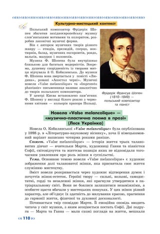 ™˜™˜™˜™˜™˜™˜™˜™˜™˜™˜™˜™˜™˜™˜™˜™˜
– 110 —
Культурно-мистецький контекст
Польський композитор Фрідерік Шо-
пен збагатив західноєвропейську музику
слов’янськими мотивами та колоритом, роз-
робив лаконічні музичні форми.
Він є автором музичних творів різного
жанру  — етюдів, прелюдій, скерцо, нок-
тюрнів, балад, музичних експромтів, рондо,
вальсів, мазурок і полонезів.
Музика Ф.  Шопена була внутрішньо
близькою для багатьох модерністів. Зокре-
ма, душевну спорідненість із творами мит-
ця відчувала й О.  Кобилянська. До музики
Ф. Шопена вона звертається у повісті «Лю-
дина», романі «Апостол черні». Музичні
новели «Valse melancolique» та «Іmpromtu
phantasie» письменниця називає аналогічно
до творів польського композитора.
У центрі Києва встановлено пам’ятник
Ф. Шопену у вигляді білого роялю з черво-
ними квітами  — кольорів прапора Польщі.
Новела «Valse melancolique»  —
«музично-пластична поема в прозі»
(Леся Українка)
Новела О. Кобилянської «Valse melancolique» була опублікована
у 1898 р. в «Літературно-науковому віснику», хоча її німецькомов-
ний варіант написано чотирма роками раніше.
Сюжет. «Valse melancolique»  — історія життя трьох талано-
витих дівчат  — вчительки Марти, художниці Ганни та піаністки
Софії, світовідчуття та життєва позиція яких не відповідали того-
часним уявленням про роль жінки в суспільстві.
Тема. Основною темою новели «Valse melancolique» є художнє
зображення долі талановитої жінки, яка присвятила своє життя
служінню мистецтву.
Зміст новели розкривається через художнє відтворення думок і
почуттів жінок-естеток. Героїні твору  — сильні, вольові, самодос-
татні, горді та незалежні жінки, які прагнули утвердитися в па-
тріархальному світі. Вони не боялися залишитися незаміжніми, а
особисте щастя вбачали у мистецьких пошуках. У цих жінок різний
характер, але об’єднує їх здатність до милування красою, прагнення
до гармонії життя, фізичної та духовної досконалості.
Починається твір сповіддю Марти. Її емоційна оповідь вводить
читача у світ музики, з яким асоціюється постать Софії. Дві подру-
ги  — Марта та Ганна  — мали схожі погляди на життя, мешкали
Фрідерік Франсуа Шопен
(1810–1849)  —
польський композитор
та піаніст
 
