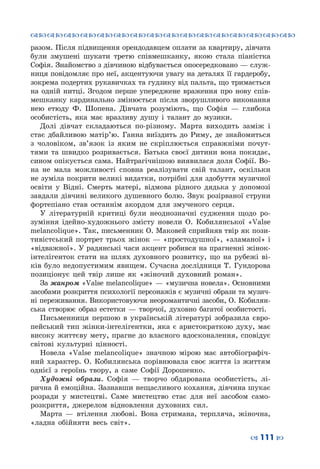 ™˜™˜™˜™˜™˜™˜™˜™˜™˜™˜™˜™˜™˜™˜™˜™˜
– 111 —
разом. Після підвищення орендодавцем оплати за квартиру, дівчата
були змушені шукати третю співмешканку, якою стала піаністка
Софія. Знайомство з дівчиною відбувається опосередковано — служ-
ниця повідомляє про неї, акцентуючи увагу на деталях її гардеробу,
зокрема подертих рукавичках та гудзику від пальта, що тримається
на одній нитці. Згодом перше упереджене враження про нову спів-
мешканку кардинально змінюється після зворушливого виконання
нею етюду Ф.  Шопена. Дівчата розуміють, що Софія  — глибока
особистість, яка має вразливу душу і талант до музики.
Долі дівчат складаються по-різному. Марта виходить заміж і
стає дбайливою матір’ю. Ганна виїздить до Риму, де знайомиться
з чоловіком, зв’язок із яким не скріплюється справжніми почут-
тями та швидко розривається. Батька своєї дитини вона покидає,
сином опікується сама. Найтрагічнішою виявилася доля Софії. Во-
на не мала можливості сповна реалізувати свій талант, оскільки
не зуміла покрити великі видатки, потрібні для здобуття музичної
освіти у Відні. Смерть матері, відмова рідного дядька у допомозі
завдали дівчині великого душевного болю. Звук розірваної струни
фортепіано став останнім акордом для змученого серця.
У літературній критиці були неоднозначні судження щодо ро-
зуміння ідейно-художнього змісту новели О.  Кобилянської «Valse
melancolique». Так, письменник О. Маковей сприйняв твір як пози-
тивістський портрет трьох жінок — «простодушної», «зламаної» і
«відважної». У радянські часи акцент робився на прагненні жінок-
інтелігенток стати на шлях духовного розвитку, що на рубежі ві-
ків було недопустимим явищем. Сучасна дослідниця Т.  Гундорова
позиціонує цей твір лише як «жіночий духовний роман».
За жанром «Valse melancolique» — «музична новела». Основними
засобами розкриття психології персонажів є музичні образи та музич-
ні переживання. Використовуючи неоромантичні засоби, О. Кобилян-
ська створює образ естетки  — творчої, духовно багатої особистості.
Письменниця першою в українській літературі зобразила євро-
пейський тип жінки-інтелігентки, яка є аристократкою духу, має
високу життєву мету, прагне до власного вдосконалення, сповідує
світові культурні цінності.
Новела «Valse melancolique» значною мірою має автобіографіч-
ний характер. О.  Кобилянська порівнювала своє життя із життям
однієї з героїнь твору, а саме Софії Дорошенко.
Художні образи. Софія  — творчо обдарована особистість, лі-
рична й емоційна. Зазнавши нещасливого кохання, дівчина шукає
розради у мистецтві. Саме мистецтво стає для неї засобом само-
розкриття, джерелом відновлення духовних сил.
Марта  — втілення любові. Вона стримана, терпляча, жіночна,
«ладна обійняти весь світ».
 