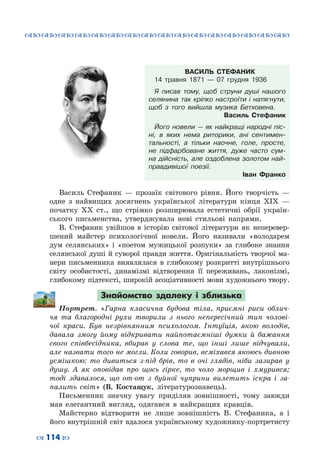 ™˜™˜™˜™˜™˜™˜™˜™˜™˜™˜™˜™˜™˜™˜™˜™˜
– 114 —
ВАСИЛЬ СТЕФАНИК
14 травня 1871 — 07 грудня 1936
Я писав тому, щоб струни душі нашого
селянина так кріпко настроїти і натягнути,
щоб з того вийшла музика Бетховена.
Василь Стефаник
Його новели — як найкращі народні піс-
ні, в яких нема риторики, ані сентимен-
тальності, а тільки наочне, голе, просте,
не підфарбоване життя, дуже часто сум-
на дійсність, але оздоблена золотом най-
правдивішої поезії.
Іван Франко
Василь Стефаник  — прозаїк світового рівня. Його творчість  —
одне з найвищих досягнень української літератури кінця ХІХ  —
початку ХХ ст., що стрімко розширювала естетичні обрії україн-
ського письменства, утверджувала нові стильові напрями.
В.  Стефаник увійшов в історію світової літератури як неперевер-
шений майстер психологічної новели. Його називали «володарем
дум селянських» і «поетом мужицької розпуки» за глибоке знання
селянської душі й суворої правди життя. Оригінальність творчої ма-
нери письменника виявлялася в глибокому розкритті внутрішнього
світу особистості, динамізмі відтворення її переживань, лаконізмі,
глибокому підтексті, широкій асоціативності мови художнього твору.
Знайомство здалеку і зблизька
Портрет. «Гарна класична будова тіла, приємні риси облич-
чя та благородні рухи творили з нього непересічний тип чолові-
чої краси. Був незрівнянним психологом. Інтуїція, якою володів,
давала змогу йому відкривати найпотаємніші думки й бажання
свого співбесідника, вбирав у слова те, що інші лише відчували,
але назвати того не могли. Коли говорив, всміхався якоюсь дивною
усмішкою: то дивиться з-під брів, то в очі глядів, ніби зазирав у
душу. А  як оповідав про щось гірке, то чоло морщив і хмурився;
тоді здавалося, що от-от з буйної чуприни вилетить іскра і за-
палить світ» (В.  Костащук, літературознавець).
Письменник значну увагу приділяв зовнішності, тому завжди
мав елегантний вигляд, одягався в найкращих кравців.
Майстерно відтворити не лише зовнішність В.  Стефаника, а і
його внутрішній світ вдалося українському художнику-портретисту
 