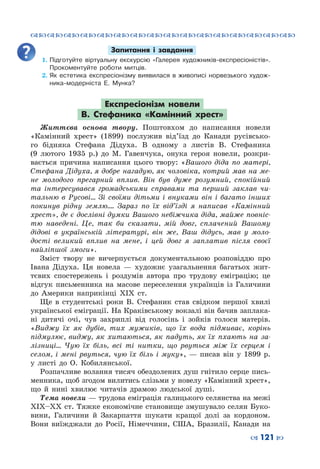 ™˜™˜™˜™˜™˜™˜™˜™˜™˜™˜™˜™˜™˜™˜™˜™˜
– 121 —
Запитання і завдання
1.	Підготуйте віртуальну екскурсію «Галерея художників-експресіоністів».
Прокоментуйте роботи митців.
2.	Як естетика експресіонізму виявилася в живописі норвезького худож-
ника-модерніста Е.  Мунка?
Експресіонізм новели
В.  Стефаника «Камінний хрест»
Життєва основа твору. Поштовхом до написання новели
«Камінний хрест» (1899) послужив від’їзд до Канади русівсько-
го бідняка Стефана Дідуха. В  одному з листів В.  Стефаника
(9 лютого 1935  р.) до М.  Гавенчука, онука героя новели, розкри-
вається причина написання цього твору: «Вашого діда по матері,
Стефана Дідуха, я добре нагадую, як чоловіка, котрий мав на ме-
не молодого прегарний вплив. Він був дуже розумний, спокійний
та інтересувався громадськими справами та перший заклав чи-
тальню в Русові… Зі своїми дітьми і внуками він і багато інших
покинув рідну землю…. Зараз по їх від’їзді я написав «Камінний
хрест», де є дослівні думки Вашого небіжчика діда, майже повніс-
тю наведені. Це, так би сказати, мій довг, сплачений Вашому
дідові в українській літературі, він же, Ваш дідусь, мав у моло-
дості великий вплив на мене, і цей довг я заплатив після своєї
найліпшої змоги».
Зміст твору не вичерпується документальною розповіддю про
Івана Дідуха. Ця новела  — художнє узагальнення багатьох жит-
тєвих спостережень і роздумів автора про трудову еміграцію; це
відгук письменника на масове переселення українців із Галичини
до Америки наприкінці ХІХ  ст.
Ще в студентські роки В.  Стефаник став свідком першої хвилі
української еміграції. На Краківському вокзалі він бачив заплака-
ні дитячі очі, чув захриплі від голосінь і зойків голоси матерів.
«Виджу їх як дубів, тих мужиків, що їх вода підмиває, корінь
підмулює, виджу, як хитаються, як падуть, як їх пхають на за-
лізниці… Чую їх біль, всі ті нитки, що рвуться між їх серцем і
селом, і мені рвуться, чую їх біль і муку»,  — писав він у 1899  р.
у листі до О.  Кобилянської.
Розпачливе волання тисяч обездолених душ гнітило серце пись-
менника, щоб згодом вилитись слізьми у новелу «Камінний хрест»,
що й нині хвилює читачів драмою людської душі.
Тема новели — трудова еміграція галицького селянства на межі
XIX–XX ст. Тяжке економічне становище змушувало селян Буко-
вини, Галичини й Закарпаття шукати кращої долі за кордоном.
Вони виїжджали до Росії, Німеччини, США, Бразилії, Канади на
 