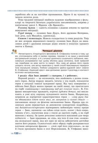 ™˜™˜™˜™˜™˜™˜™˜™˜™˜™˜™˜™˜™˜™˜™˜™˜
– 122 —
заробітки або ж на постійне проживання. Проте й на чужині їх
чекала нелегка доля.
Тема трудової еміграції знайшла художнє відображення у фоль-
клорі та творчості багатьох українських письменників, зокрема у
поетичному циклі І.  Франка «До Бразилії».
Головна думка — єдність селянина з рідною землею та трагізм
вимушеної еміграції.
Герої твору  — селянин Іван Дідух, його дружина Катерина,
їхні діти, кум Михайло, односельці.
Сюжет і композиція. Новела складається із семи розділів. Твір
не має яскраво вираженого сюжету: селянин Іван Дідух на вмов-
ляння дітей і дружини покидає рідну землю в пошуках кращого
життя в Канаді.
Читацькі діалоги
Неповторність літературного феномена В. Стефаника полягає в тому, що
він, ототожнюючи себе зі своїми героями, показав їх не лише у винятковій
екстремальній ситуації, а й у ситуації хронічного соціального зубожіння, мак-
симально розкриваючи при цьому зболену душу селянина, який тривалий
час перебуває на межі життя та смерті. Ось чому дії деяких його героїв
шокують читача, але автор намагався у такий спосіб максимально передати
їхню внутрішню напругу. Глибоко усвідомити ідейно-художній зміст новели
В. Стефаника «Камінний хрест» вам допоможе зразок її розгляду в контексті
естетики експресіонізму.
І розділ «Був Іван дивний і з натурою, і з роботою».
Перший розділ — це експозиція, яка знайомить з долею голов-
ного героя. Автор відразу вводить читача у хід подій, показуючи
героя в ситуації тяжкої нужденної праці. Від часу повернення з
війська Іван Дідух важко працює на своїй нивці, що простяглася
на горбі «найвищому і найгіршому над усе сільське поле». В.  Сте-
фаник використовує вражаючі, короткі художні деталі, які викли-
кають в уяві цілу картину нужденного життя Івана. Наприклад,
штрихом до портретної характеристики героя  — «ліва рука Іва-
на обвивалася сітею синіх жил, як ланцюгом із синьої сталі»  —
письменник вказує на фізичне виснаження Івана. Правда про се-
лянську долю передається за допомогою конкретних подробиць,
які динамічно-експресивно відтворюють неймовірно тяжку працю
героя — Іван, лишаючи «за собою сліди коліс, копит і його широ-
ченних п’ят», підтягував воза з гноєм до крутого горба, а на горб
виносив у мішку. За цими деталями ховається важливий для твору
підтекст  — Іван працював, як кінь, від того й сам став «конем»
від нелюдської праці, яка все одно не могла забезпечити достойне
життя його родини. Символічний зміст образу горба розкривається
влучною авторською фразою  — «той горб його переломив», за що
й стали прозивати Івана в селі Переломаним. В.  Стефаник вико-
 