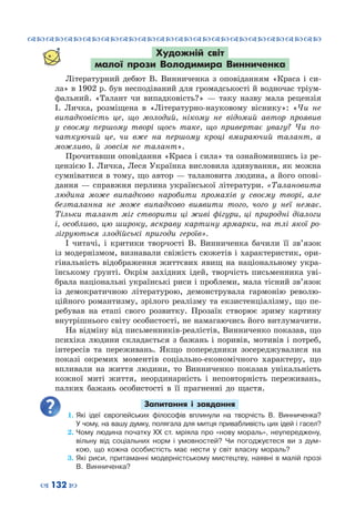 ™˜™˜™˜™˜™˜™˜™˜™˜™˜™˜™˜™˜™˜™˜™˜™˜
– 132 —
Художній світ
малої прози Володимира Винниченка
Літературний дебют В.  Винниченка з оповіданням «Краса і си-
ла» в 1902 р. був несподіваний для громадськості й водночас тріум-
фальний. «Талант чи випадковість?»  — таку назву мала рецензія
І.  Личка, розміщена в «Літературно-науковому віснику»: «Чи не
випадковість це, що молодий, нікому не відомий автор проявив
у своєму першому творі щось таке, що привертає увагу? Чи по-
чаткуючий це, чи вже на першому кроці вмираючий талант, а
можливо, й зовсім не талант».
Прочитавши оповідання «Краса і сила» та ознайомившись із ре-
цензією І. Личка, Леся Українка висловила здивування, як можна
сумніватися в тому, що автор — талановита людина, а його опові-
дання — справжня перлина української літератури. «Талановита
людина може випадково наробити промахів у своєму творі, але
безталанна не може випадково виявити того, чого у неї немає.
Тільки талант міг створити ці живі фігури, ці природні діалоги
і, особливо, цю широку, яскраву картину ярмарки, на тлі якої ро-
зігруються злодійські пригоди героїв».
І читачі, і критики творчості В.  Винниченка бачили її зв’язок
із модернізмом, визнавали свіжість сюжетів і характеристик, ори-
гінальність відображення життєвих явищ на національному укра-
їнському ґрунті. Окрім західних ідей, творчість письменника уві-
брала національні українські риси і проблеми, мала тісний зв’язок
із демократичною літературою, демонструвала гармонію револю-
ційного романтизму, зрілого реалізму та екзистенціалізму, що пе-
ребував на етапі свого розвитку. Прозаїк створює зриму картину
внутрішнього світу особистості, не намагаючись його витлумачити.
На відміну від письменників-реалістів, Винниченко показав, що
психіка людини складається з бажань і поривів, мотивів і потреб,
інтересів та переживань. Якщо попередники зосереджувалися на
показі окремих моментів соціально-економічного характеру, що
впливали на життя людини, то Винниченко показав унікальність
кожної миті життя, неординарність і неповторність переживань,
палких бажань особистості в її прагненні до щастя.
Запитання і завдання
1.	Які ідеї європейських філософів вплинули на творчість В.  Винниченка?
У чому, на вашу думку, полягала для митця привабливість цих ідей і гасел?
2.	Чому людина початку ХХ ст. мріяла про «нову мораль», неупереджену,
вільну від соціальних норм і умовностей? Чи погоджуєтеся ви з дум-
кою, що кожна особистість має нести у світ власну мораль?
3.	Які риси, притаманні модерністському мистецтву, наявні в малій прозі
В.  Винниченка?
 