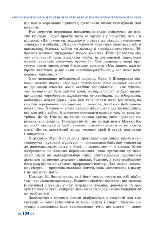 ™˜™˜™˜™˜™˜™˜™˜™˜™˜™˜™˜™˜™˜™˜™˜™˜
– 134 —
під вагою моральних приписів, суспільних вимог стримували свої
почуття.
Рух почуттів персонажа письменник подає співзвучно до кар-
тин природи. Герой прагне такої ж гармонії у почуттях, яка є в
природі: «Дві пташки, пурхаючи з гілки на гілку… несподівано
зливались в обіймах. Літали сплетені коханням метелики або в
щасливому безсиллі сиділи на листку й поводили вусиками… Од-
бувався великий, прекрасний процес життя». Його приваблює ліс,
«не скалічений цими моралями людей, не заслинений лицемір’ям
похоті, сильний, одвертий, простий». Світ природи у творі про-
тестує проти лицемірства й цинізму людини: «На, дивись, нам не
треба ховатись, у нас нема незаконнорождених, у нас нема паш-
портів, моралів…»
Уже подолавши небезпечний кордон, Муся й Шехерезада піз-
нали момент щастя. «Це було торжество двох великих кузьок;
це був вихор життя, який замітає все сміття  — «не треба»,
«не можна»; це було щастя крові, мозку, кісток; це було найви-
ще щастя народження, народження не з сліпими, а з одвертими,
видющими очима душі». Але далі їхні шляхи мали розійтися, бо
героїня переконана, що «щастя  — момент. Далі вже буденщина,
пошлість». Її слова — слова сильної жінки, яка здатна вирішити,
що для неї є добро, й упевнено поставити крапку там, де вона по-
трібна. За Ф.  Ніцше, на такий вчинок здатна лише ідеальна ха-
ризматична людина. Оповідач не міг не погодитися з Мусею, бо,
як носій авторських ідей, вважав: справжнє щастя  — це тільки
мить! Він як шляхетний лицар «схопив край її сукні, поцілував
і випустив».
У діалогах Мусі й оповідача проглядає відмінність їхнього сві-
товідчуття, духовної культури  — зневажливо-байдуже ставлення
до навколишнього світу в Мусі, і шанобливе  — у юнака. Муся
зосереджена на власних переживаннях, вона чутливіша до мож-
ливої смерті як індивідуального кінця. Життя умовно поділяється
дівчиною на високе, духовне і низьке, буденне, а тому позбавлене
його розуміння як єдиного природного потоку. Для юнака, навпа-
ки, смерть — природна складова життя, вона «оселилася» в ньому
і не знищить його.
Погляди В.  Винниченка, як і його твори, несуть на собі відби-
ток ідей екзистенціалізму. Екзистенціалісти вважали, що межова
(критична) ситуація, у яку потрапляє людина, допомагає їй зро-
зуміти своє життя, відкрити нові смисли заради самоствердження
як особистості.
Знайомство з героями новели відбувається в складній для них
ситуації  — вони опинилися на межі життя і смерті. Межова си-
туація прискорила їхнє усвідомлення того, що щастя  — лише
 