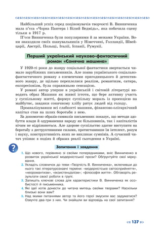 ™˜™˜™˜™˜™˜™˜™˜™˜™˜™˜™˜™˜™˜™˜™˜™˜
– 137 —
Найбільший успіх серед поціновувачів творчості В. Винниченка
мала п’єса «Чорна Пантера і Білий Ведмідь», яка побачила сцену
тільки в 1917 р.
П’єси Винниченка були популярними й за межами України. Во-
ни знаходили своїх шанувальників у Німеччині, Голландії, Швей-
царії, Австрії, Польщі, Італії, Іспанії, Румунії.
Перший український науково-фантастичний
роман «Сонячна машина»
У 1920-ті роки до жанру соціальної фантастики звертається чи-
мало зарубіжних письменників. Але поява українського соціально-
фантастичного роману з елементами пригодницького й детектив-
ного жанру, де щільно переплелися реалізм, романтизм, сатира,
експресіонізм, була справжньою сенсацією.
У романі автор уперше в українській і світовій літературі ви-
водить образ Машини як живої істоти, що бере активну участь
у суспільному житті, формує суспільну мораль із проекцією на
майбутнє, завдяки сонячному хлібу рятує людей від голоду.
Проаналізувавши всі слабкості машини, фінансово-олігархічний
капітал став на шлях боротьби з нею.
За допомогою образів-символів письменник показує, що методи здо-
буття влади й одурманення народу як більшовиків, так і капіталістів
нічим не відрізняються. Але здорове суспільство здатне виступити на
боротьбу з деструктивними силами, протиставивши їм інтелект, розум
і науку, конструктивність яких не викликає сумнівів. А сучасний чи-
тач упізнає в подіях й образах реалії сьогодення в Україні.
Запитання і завдання
1.	Що нового, порівняно зі своїми попередниками, вніс Винниченко в
розвиток української модерністської прози? Обґрунтуйте свої мірку-
вання.
2.	Укладіть словничок до теми «Творчість В. Винниченка», включивши до
нього такі літературознавчі терміни: «модерністське світосприйняття»,
«неоромантизм», «екзистенціалізм»; «філософія життя». Обговоріть ре-
зультати своєї роботи в групі.
3.	Запишіть ключові слова для характеристики В. Винниченка як осо-
бистості й письменника.
4.	Які ідеї хотів донести до читача митець своїми творами? Наскільки
близькі вони вам?
5.	Над якими питаннями автор та його герої змусили вас задуматися?
Озвучте два-три з них. Чи знайшли ви відповідь на свої запитання?
 