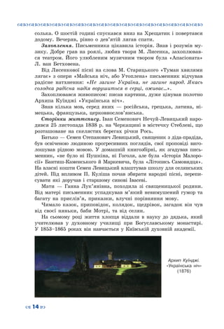 ™˜™˜™˜™˜™˜™˜™˜™˜™˜™˜™˜™˜™˜™˜™˜™˜
– 14 —
солька. О шостій годині спускався вниз на Хрещатик і повертався
додому. Вечеряв, рівно о дев’ятій лягав спати.
Захоплення. Письменника цікавила історія. Знав і розумів му-
зику. Добре грав на роялі, любив твори М.  Лисенка, захоплював-
ся театром. Його улюбленим музичним твором була «Апасіоната»
Л.  ван  Бетховена.
Від Лисенкової пісні на слова М. Старицького «Туман хвилями
лягає» з опери «Майська ніч, або Утоплена» письменник відчував
радісне натхнення: «Не загине Україна, не загине народ. Якась
солодка радісна надія ворушиться в серці, оживає…».
Захоплювався живописом: писав картини, дуже цінував полотно
Архипа  Куїнджі «Українська ніч».
Знав кілька мов, серед яких  — російська, грецька, латина, ні-
мецька, французька, церковнослов’янська.
Сторінки життєпису.	Іван Семенович Нечуй-Левицький наро-
дився 25 листопада 1838 р. на Черкащині в містечку Стеблеві, що
розташоване на скелястих берегах річки Рось.
Батько — Семен Степанович Левицький, священик з діда-прадіда,
був освіченою людиною прогресивних поглядів, свої проповіді виго-
лошував рідною мовою. У домашній книгозбірні, як згадував пись-
менник, «не було ні Пушкіна, ні Гоголя, але була «Історія Малоро-
сії» Бантиш-Каменського й Маркевича, була «Літопись Самовидця».
На власні кошти Семен Левицький влаштував школу для селянських
дітей. Під впливом П. Куліша почав збирати народні пісні, перепи-
сувати які доручав і старшому синові Івасеві.
Мати  — Ганна Лук’янівна, походила зі священицької родини.
Від матері письменник успадкував м’який невимушений гумор та
багату на прислів’я, приказки, влучні порівняння мову.
Чимало казок, приповідок, колядок, щедрівок, загадок він чув
від своєї няньки, баби Мотрі, та від селян.
На сьомому році життя хлопця віддали в науку до дядька, який
учителював у духовному училищі при Богуславському монастирі.
У 1853–1865 роках він навчається у Київській духовній академії.
Архип Куїнджі.
«Українська ніч»
(1876)
 