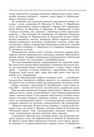 ™˜™˜™˜™˜™˜™˜™˜™˜™˜™˜™˜™˜™˜™˜™˜™˜
– 141 —
тичне, приземлене і модерно вишукане. Відбувається пошук нових
засобів пізнання дійсності і людини, нових форм їх зображення,
нового ліричного героя.
На поетичній ниві трудяться водночас представники різних по-
колінь: «пізні» романтики Я. Щоголів, П. Куліш, С. Воробкевич
та ін., представники старшої генерації І. Франко, М. Старицький,
Олена Пчілка, Б. Грінченко, І. Манжура, П. Грабовський та інші
і молоде покоління, яке, зрештою, і визначило шляхи подальшого
розвитку — Леся Українка, В. Самійленко, М. Вороний, Олександр
Олесь, Б. Лепкий, П. Карманський, В. Пачовський та інші. Розви-
вається романтизм, реалізм, модернізм. Поезія твориться різними
мовами: російською, польською, італійською, чеською, навіть пор-
тугальською. Період ознаменувався бурхливим розвитком «жіночої
поезії» (Леся Українка, У. Кравченко, Л. Старицька-Черняхівська,
Х. Алчевська та інші).
Розширяються жанрові межі: активно освоюється царина філо-
софської лірики, громадянської, пейзажної, інтимної. Збагачуються
мотиви лірики. Строфіка відзначається різноманітністю. Ритмічний
малюнок вірша стає вигадливим і непередбачуваним.
Так само непередбачуваним і неординарним стає ліричний герой.
Він може бути меланхолійно-мрійливим, відірваним від реалій жит-
тя, що притаманне ліриці «молодомузівців». І поряд «живе» інший
герой  — героїчна й вольова особистість, герой-борець (твори Лесі
Українки), який також мріє, однак його мрії дають сили для бо-
ротьби за їх утвердження.
І чи не найголовніший здобуток модерної поезії  — поглиблення
психологізму, занурення в глибини людського «я», визнання естетич-
ної вартості як достатньої умови для пошанування поетичного слова.
Відтак слушним є визначення В. Погребенника, який назвав кі-
нець ХІХ — початок ХХ століття «золотим віком» української поезії.
Біля витоків української модерної поезії стояли І. Франко (збірка
«Зів’яле листя», поема «Смерть Каїна») і Леся Українка (драматичні
поеми, поетичні твори). У них виразно окреслюється ключова ознака
нового стильового напряму: зміщення акценту «із зображення дій-
сності на самовираження митця і з суспільної функції літератури на
художню творчість як естетичну самодостатність» (М. Ільницький).
«Першим виразним об’явом нового напряму» в українській літе-
ратурі стала, на думку І. Франка, поетична збірка В. Пачовського
«Розсипані перли». Саме «молодомузівці» першими «кинули ви-
клик» народницьким ідеалам служіння поета народові.
Угруповання «Молода муза» утворили митці, що об’єдналися на-
вколо журналу «Світ» (П. Карманський, Б. Лепкий, В. Пачовський,
М. Яцків та інші). Вони сповідували естетизм, культ краси, прагну-
ли віднайти її в найрізноманітніших проявах життя й відобразити
 