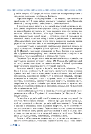 ™˜™˜™˜™˜™˜™˜™˜™˜™˜™˜™˜™˜™˜™˜™˜™˜
– 142 —
у своїх творах. Об’єднувало також поетичне експериментування з
лексикою, жанрами, строфікою, фонікою.
Ліричний герой «молодомузівців» — це людина, що заблукала в
трагічному світі й часто втікає від нього у вимріяні далі. Однак він
вільний у своєму виборі, світобаченні, самовираженні.
У пошуках нових шляхів у літературі, прагненні вирватися з тіс-
них рамок побутового етнографізму погляд закономірно звертався
до європейських літератур, де гучно заявляло про себе молоде по-
коління. «Молода Польща», «Молода Німеччина», «Молода Бель-
гія» утверджували новий ідеал  — служіння красі й символізм як
основний метод пізнання світу і його відображення в мистецтві.
«Молодомузівці» прагнули через творче засвоєння надбань ввести
українське поетичне слово в загальноєвропейський контекст.
Їх звинувачували у відриві від національних традицій, заледве не
зраді громадських інтересів (різка критика С. Єфремовим творчос-
ті М. Яцківа). Насправді нехтування не було. Ішлося про відмову
від побутового етнографізму, змалювання соціальних конфліктів не
описово, а через заглиблення в психологію героїв.
Подібною була творча настанова письменників-наддніпрянців, що
гуртувалися навколо журналу «Хата» (М. Євшан, М. Сріблянський
та інші): митець має право на самовираження, в оцінці художнього
твору перевага надається його естетичній вартості.
Розвиток поезії і прози в Україні мав багато спільного. Хоча
були й певні особливості. У  мистецтві поетичного слова виразно
проявилися всі ознаки модерного світосприйняття: поглиблений
самоаналіз, змалювання особистості в межовій ситуації, експери-
ментування в жанрах, стилях, формах, часто  — стильовий син-
кретизм, міфологізм, інтелектуалізація творчості, асоціативність,
звернення до художніх засобів суміжних мистецтв — музики, жи-
вопису, позбавлення митця ролі виразника соціальних чи класових
або національних ідей.
Чи не найбільші здобутки в поезії цього періоду пов’язані з нео-
романтизмом (Леся Українка) і символізмом (М. Вороний, Олек-
сандр Олесь).
Символізм в українській поезії проявився досить потужно і різ-
нобічно. Філософські засади  — вчення про два світи: матеріаль-
ний та ідеальний  — близькі українській ментальності. Символізм
є однією з ключових ознак народної творчості, чи то поетичного,
чи декоративного мистецтва. Через символ автор прагне передати
власне бачення світу (часто дисгармонійне) й себе в ньому, спо-
нукати читача заглянути в потаємні закутки своєї душі. Звідсіля
увага до підсвідомого, потаємного, ірраціонального.
Разом з об’єднавчими ознаками, які стосуються «символіст-
ського світобачення», творчість кожного поета мала «своє облич-
 