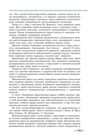 ™˜™˜™˜™˜™˜™˜™˜™˜™˜™˜™˜™˜™˜™˜™˜™˜
– 143 —
чя». Так, поезію Олександра Олеся вирізняє з-поміж інших не ли-
ше мелодійність, настроєвість, а й виразно заявлена патріотична
настанова. Переживання ліричного героя позбавлені трагічності,
вони сповнені непереборного життєствердного оптимізму.
Такою ж є одна з настанов М. Вороного, хоча домінанта дещо
інша. Його ліричний герой насамперед естет, а поетичне слово  —
засіб естетичної насолоди, естетичного самопізнання й самовира-
ження. Цьому підпорядковуються творчі пошуки й знахідки в те-
матиці, строфіці, жанровому розмаїтті.
Неоромантизм Лесі Українки проявляється в домінуванні моти-
вів життєствердження, прагненні діяти, волі, нескореності, услав-
ленні сили духу, вірі в щасливе майбутнє рідного краю.
Лірична героїня переживає різноманітні почуття, серед яких є
туга, розчарування, страждання. Але ніколи  — розпач! У  духо-
вному світі поєднуються особистісні рефлексії, прагнення пізнати
й відтворити найтонші й найпотаємніші душевні порухи і бажання
бути корисною своєму народові, служити ідеї і творчості.
Прикметно, що лірична героїня свідомо обирає свій шлях. Вона
наділена романтичним світовідчуттям. Без показного хизування,
декларативних закликів вступає у моральний та інтелектуальний
двобій за своє право жити по-своєму.
Творчість Лесі Українки є ще одним яскравим підтвердженням
тези, що «чистого мистецтва» в українській поезії не існувало, що
навіть у найпослідовніших співців Краси наявні мотиви громадян-
ського обов’язку.
Мистецькому факту як явищу передувало критичне осмислення
його окремих проявів. Стосовно українського модернізму це про-
явилося в обстоюванні Лесею Українкою правомірності існуван-
ня інших, окрім реалістичної, форм письма, введення в широкий
ужиток поняття «неоромантизм» («новоромантизм» у написанні
поетеси).
У статті «Новейшая общественная драма» (1901) співачка «До-
світніх вогнів» обґрунтовує принципи неороматичної драматургії,
у якій філософія переважає над побутописанням чи соціальним
аналізом, особиста драма домінує над соціальною, а твір стає сим-
волічно-реальною «драмою настрою».
Це була загальноєвропейська тенденція, що зреалізувалася в
так званій «новій драмі». Біля її витоків стояли Г. Ібсен, Б. Шоу,
Кнут  Гамсун, М.  Метерлінк, Г. Гауптман.
Найхарактерніші риси «нової драми»: прагнення до максималь-
но точного відображення середовища, у якому діє персонаж; зосе-
редження уваги на внутрішньому конфлікті героя; збагачення сце-
нічних засобів розкриття характеру дійових осіб, зокрема широке
використання підтексту, дискусії; наявність ознак натуралізму й
 