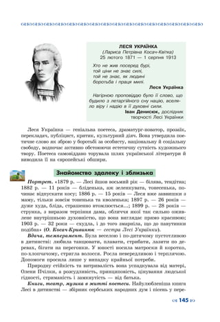™˜™˜™˜™˜™˜™˜™˜™˜™˜™˜™˜™˜™˜™˜™˜™˜
– 145 —
ЛЕСЯ УКРАЇНКА
(Лариса Петрівна Косач-Квітка)
25 лютого 1871  — 1 серпня 1913
Хто не жив посеред бурі,
той ціни не знає силі,
той не знає, як людині
боротьба і праця милі.
Леся Українка
Нагірною проповіддю було її слово, що
будило з летаргійного сну націю, вселя-
ло віру і надію в її духовні сили.
Іван Денисюк, дослідник
творчості Лесі Українки
Леся Українка  — геніальна поетеса, драматург-новатор, прозаїк,
перекладач, публіцист, критик, культурний діяч. Вона утвердила пое-
тичне слово як зброю у боротьбі за особисту, національну й соціальну
свободу, водночас активно обстоюючи естетичну сутність художнього
твору. Поетеса самовіддано торувала шлях української літератури й
виводила її на європейські обшири.
Знайомство здалеку і зблизька
Портрет. «1879 р. — Лесі йшов восьмий рік — білява, тендітна;
1882 р.  — 11 років  — бліденька, аж зеленкувата, тонесенька, по-
чинає відпускати косу; 1886 р. — 15 років — Леся вже заввишки з
маму, тільки зовсім тоненька та кволенька; 1897 р.  — 26 років  —
дуже худа, бліда, страшенно втомлюється...; 1899 р. — 28 років —
струнка, з виразом терпіння дама, обличчя якої так сильно ожив-
лене внутрішньою духовністю, що вона виглядає прямо красивою;
1903 р.  — 32 роки  — схудла, і до того змарніла, що до павутинки
подібна» (О.  Косач-Кривинюк  — сестра Лесі Українки).
Вдача, темперамент. Була веселою і по-дитячому пустотливою
в дитинстві: любила танцювати, плавати, стрибати, лазити по де-
ревах, бігати на перегонки. У  юності носила матроски й коротко,
по-хлопчачому, стригла волосся. Росла невередливою і терплячою.
Допомоги просила лише у випадку крайньої потреби.
Природну стійкість та витривалість вона успадкувала від матері,
Олени Пчілки, а розсудливість, принциповість, цінування людської
гідності, стриманість і замкнутість  —  від батька.
Книги, театр, музика в житті поетеси. Найулюбленіша книга
Лесі в дитинстві — збірник сербських народних дум і пісень у пере-
 
