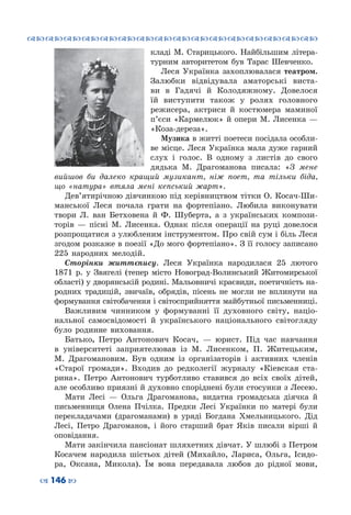 ™˜™˜™˜™˜™˜™˜™˜™˜™˜™˜™˜™˜™˜™˜™˜™˜
– 146 —
кладі М. Старицького. Найбільшим літера-
турним авторитетом був Тарас Шевченко.
Леся Українка захоплювалася театром.
Залюбки відвідувала аматорські виста-
ви в Гадячі й Колодяжному. Довелося
їй виступити також у ролях головного
режисера, актриси й костюмера маминої
п’єси «Кармелюк» й опери М. Лисенка —
«Коза-дереза».
Музика в житті поетеси посідала особли-
ве місце. Леся Українка мала дуже гарний
слух і голос. В  одному з листів до свого
дядька М.  Драгоманова писала: «З мене
вийшов би далеко кращий музикант, ніж поет, та тільки біда,
що «натура» втяла мені кепський жарт».
Дев’ятирічною дівчинкою під керівництвом тітки О. Косач-Ши-
манської Леся почала грати на фортепіано. Любила виконувати
твори Л.  ван Бетховена й Ф.  Шуберта, а з українських компози-
торів  — пісні М.  Лисенка. Однак після операції на руці довелося
розпрощатися з улюбленим інструментом. Про свій сум і біль Леся
згодом розкаже в поезії «До мого фортепіано». З її голосу записано
225 народних мелодій.
Сторінки життєпису. Леся Українка народилася 25 лютого
1871  р. у Звягелі (тепер місто Новоград-Волинський Житомирської
області) у дворянській родині. Мальовничі краєвиди, поетичність на-
родних традицій, звичаїв, обрядів, пісень не могли не вплинути на
формування світобачення і світосприйняття майбутньої письменниці.
Важливим чинником у формуванні її духовного світу, націо-
нальної самосвідомості й українського національного світогляду
було родинне виховання.
Батько, Петро Антонович Косач,  — юрист. Під час навчання
в університеті заприятелював із М.  Лисенком, П.  Житецьким,
М.  Драгомановим. Був одним із організаторів і активних членів
«Старої громади». Входив до редколегії журналу «Кіевская ста-
рина». Петро Антонович турботливо ставився до всіх своїх дітей,
але особливо приязні й духовно споріднені були стосунки з Лесею.
Мати Лесі  — Ольга Драгоманова, видатна громадська діячка й
письменниця Олена Пчілка. Предки Лесі Українки по матері  були
перекладачами (драгоманами) в уряді Богдана Хмельницького. Дід
Лесі, Петро Драгоманов, і його старший брат Яків писали вірші й
оповідання.
Мати закінчила пансіонат шляхетних дівчат. У шлюбі з Петром
Косачем народила шістьох дітей (Михайло, Лариса, Ольга, Ісидо-
ра, Оксана, Микола). Їм вона передавала любов до рідної мови,
 