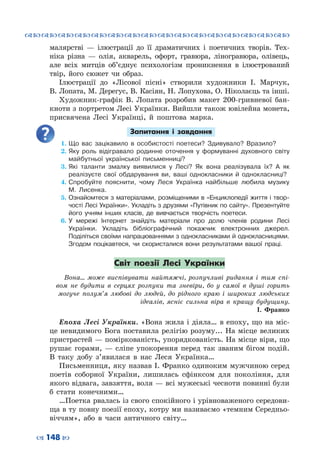 ™˜™˜™˜™˜™˜™˜™˜™˜™˜™˜™˜™˜™˜™˜™˜™˜
– 148 —
малярстві  — ілюстрації до її драматичних і поетичних творів. Тех-
ніка різна  — олія, акварель, офорт, гравюра, ліногравюра, олівець,
але всіх митців об’єднує психологізм проникнення в ілюстрований
твір, його сюжет чи образ.
Ілюстрації до «Лісової пісні» створили художники І.  Марчук,
В. Лопата, М. Дерегус, В. Касіян, Н. Лопухова, О. Ніколаєць та інші.
Художник-графік В. Лопата розробив макет 200-гривневої бан-
кноти з портретом Лесі Українки. Вийшли також ювілейна монета,
присвячена Лесі Українці, й поштова марка.
Запитання і завдання
1.	Що вас зацікавило в особистості поетеси? Здивувало? Вразило?
2.	Яку роль відігравало родинне оточення у формуванні духовного світу
майбутньої української письменниці?
3.	Які таланти змалку виявилися у Лесі? Як вона реалізувала їх? А як
реалізуєте свої обдарування ви, ваші однокласники й однокласниці?
4.	Спробуйте пояснити, чому Леся Українка найбільше любила музику
М.  Лисенка.
5.	Ознайомтеся з матеріалами, розміщеними в «Енциклопедії життя і твор-
чості Лесі Українки». Укладіть з друзями «Путівник по сайту». Презентуйте
його учням інших класів, де вивчається творчість поетеси.
6.	У мережі Інтернет знайдіть матеріали про долю членів родини Лесі
Українки. Укладіть бібліографічний покажчик електронних джерел.
Поділіться своїми напрацюваннями з однокласниками й однокласницями.
Згодом поцікавтеся, чи скористалися вони результатами вашої праці.
Світ поезії Лесі Українки
Вона… може виспівувати найтяжчі, розпучливі ридання і тим спі-
вом не будити в серцях розпуки та зневіри, бо у самої в душі горить
могуче полум’я любові до людей, до рідного краю і широких людських
ідеалів, ясніє сильна віра в кращу будущину.
І. Франко
Епоха Лесі Українки. «Вона жила і діяла… в епоху, що на міс-
це невидимого Бога поставила релігію розуму... На місце великих
пристрастей — поміркованість, упорядкованість. На місце віри, що
рушає горами,  — сліпе упокорення перед так званим бігом подій.
В  таку добу з’явилася в нас Леся Українка…
Письменниця, яку назвав І. Франко одиноким мужчиною серед
поетів соборної України, лишилась сфінксом для покоління, для
якого відвага, завзяття, воля — всі мужеські чесноти повинні були
б стати конечними…
…Поетка рвалась із свого спокійного і урівноваженого середови-
ща в ту повну поезії епоху, котру ми називаємо «темним Середньо-
віччям», або в часи античного світу…
 