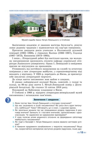 ™˜™˜™˜™˜™˜™˜™˜™˜™˜™˜™˜™˜™˜™˜™˜™˜
– 15 —
Закінчивши академію зі званням магістра богослов’я, рішуче
ламає родинну традицію і відмовляється від кар’єри священика.
Протягом двадцяти років учителює в Полтавській духовній
семінарії (1865–1866), у гімназіях Каліша (1866–1867), Седлеця
(1867–1872), Кишинева (1873–1885).
І пише… Літературний дебют був настільки вдалим, що молодо-
му письменникові пропонують очолити кафедру української літе-
ратури Львівського університету. Однак І. Левицький із невідомих
причин не відгукнувся на пропозицію.
Утомившись від постійного напруження на службі та остаточно
повіривши у своє літературне майбутнє, у сорокасемирічному віці
виходить у відставку. У 1885 р. переїздить до Києва, де присвячує
себе виключно літературній творчості.
До кінця життя письменник жив майже в злиднях.
В умовах кайзерівської окупації Києва, самотній, у голоді та
холоді, на 80-му році життя І. Нечуй-Левицький помер у Діхтя-
рівській богадільні. Це сталося 15 квітня 1918 року.
Похований на Байковому кладовищі в Києві.
У Стеблеві в 1968 р. відкрито літературно-меморіальний музей
письменника і встановлено пам’ятник.
Запитання і завдання
1.	Яким постає Іван Нечуй-Левицький у спогадах сучасників?
2.	Що вас зацікавило в особі письменника? Які риси його вдачі імпону-
ють найбільше? Чому? Обговоріть це в класі, з рідними вдома.
3.	Які запитання виникли під час опрацювання розділу підручника й роз-
повіді вчителя? Запишіть їх і поставте вчителеві, однокласникам і одно-
класницям. Чи задоволені ви одержаними відповідями?
4.	У чому полягав уплив родинного оточення на формування світогляду
майбутнього письменника?
5.	Які події в біографії І. Нечуя-Левицького можна вважати життєвим успі-
хом?
6.	Є бажання продовжити ознайомлення з творчістю письменника? Якщо
так, скористайтеся матеріалом наступних розділів підручника, інших дру-
Музей-садиба Івана Нечуя-Левицького в Стеблеві
 
